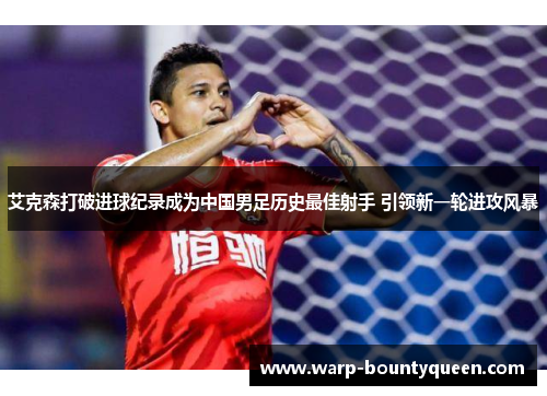 艾克森打破进球纪录成为中国男足历史最佳射手 引领新一轮进攻风暴