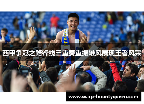 西甲争冠之路锋线三重奏重振雄风展现王者风采