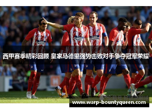 西甲赛季精彩回顾 皇家马德里强势击败对手争夺冠军荣耀