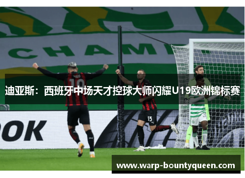 迪亚斯：西班牙中场天才控球大师闪耀U19欧洲锦标赛