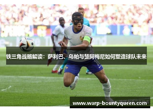 铁三角战略解读：萨利巴、乌帕与楚阿梅尼如何塑造球队未来