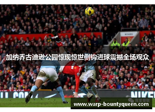 加纳乔古迪逊公园惊现惊世倒钩进球震撼全场观众
