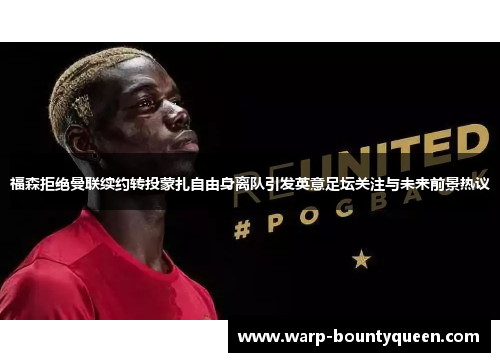 福森拒绝曼联续约转投蒙扎自由身离队引发英意足坛关注与未来前景热议